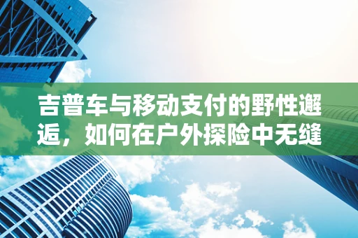 吉普车与移动支付的野性邂逅，如何在户外探险中无缝支付？