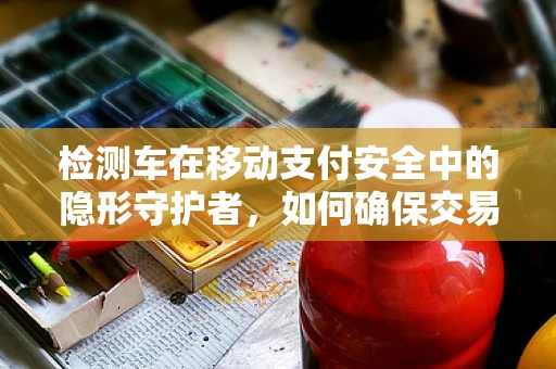 检测车在移动支付安全中的隐形守护者，如何确保交易安全无虞？
