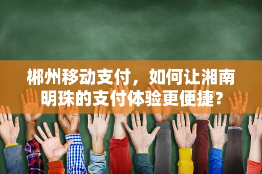 郴州移动支付，如何让湘南明珠的支付体验更便捷？