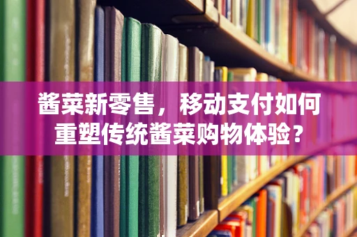 酱菜新零售，移动支付如何重塑传统酱菜购物体验？