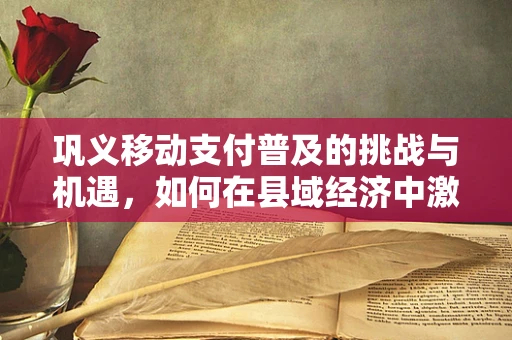 巩义移动支付普及的挑战与机遇，如何在县域经济中激发新活力？