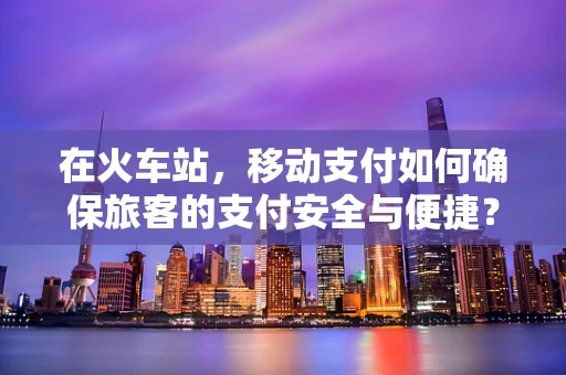 在火车站，移动支付如何确保旅客的支付安全与便捷？