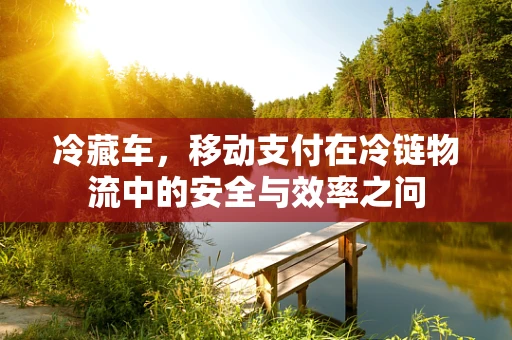 冷藏车，移动支付在冷链物流中的安全与效率之问