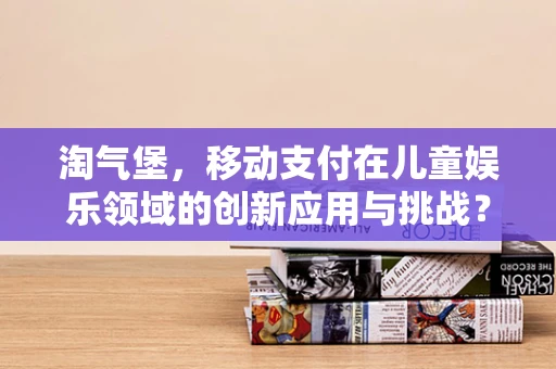 淘气堡，移动支付在儿童娱乐领域的创新应用与挑战？
