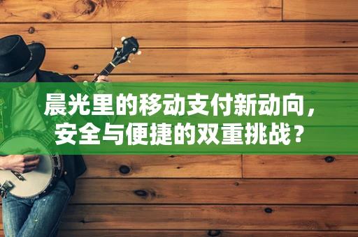 晨光里的移动支付新动向，安全与便捷的双重挑战？
