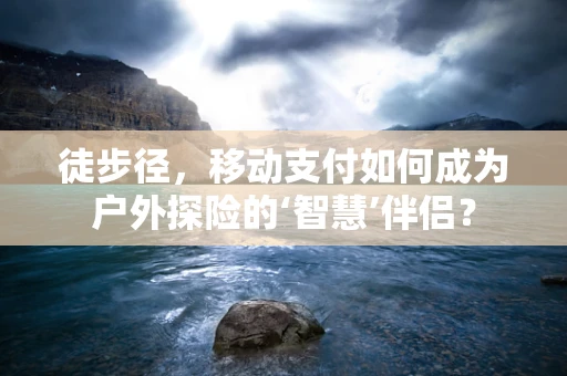 徒步径，移动支付如何成为户外探险的‘智慧’伴侣？