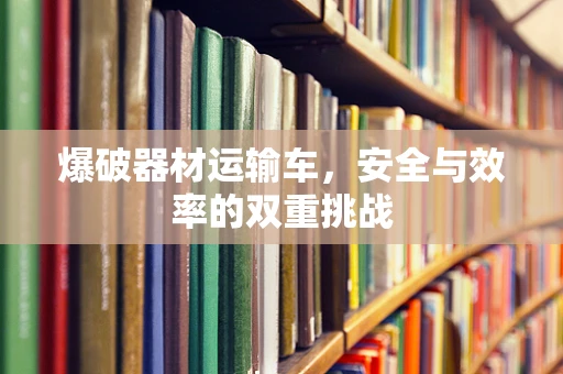 爆破器材运输车，安全与效率的双重挑战