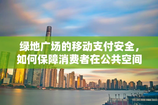 绿地广场的移动支付安全，如何保障消费者在公共空间的无忧支付？