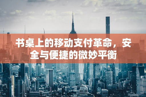 书桌上的移动支付革命，安全与便捷的微妙平衡