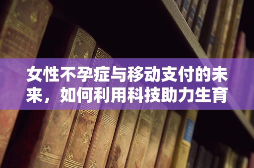 女性不孕症与移动支付的未来，如何利用科技助力生育关怀？