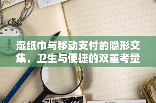 湿纸巾与移动支付的隐形交集，卫生与便捷的双重考量