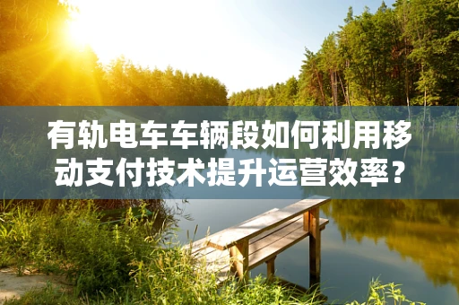 有轨电车车辆段如何利用移动支付技术提升运营效率？