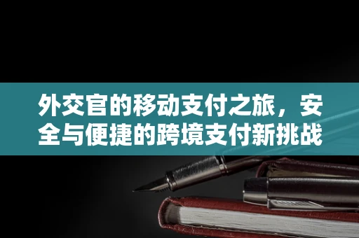 外交官的移动支付之旅，安全与便捷的跨境支付新挑战