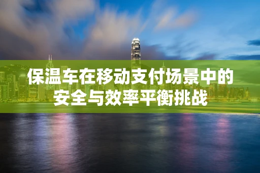 保温车在移动支付场景中的安全与效率平衡挑战