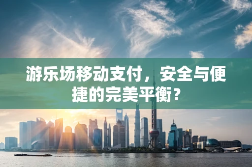游乐场移动支付，安全与便捷的完美平衡？