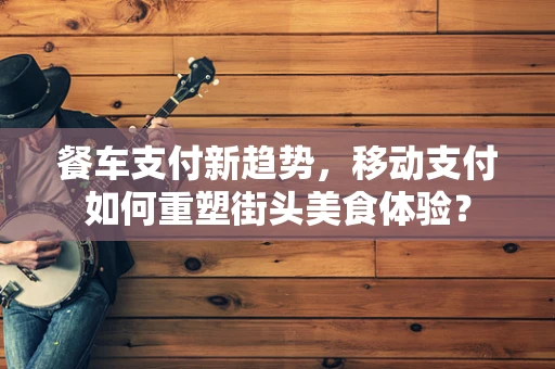 餐车支付新趋势，移动支付如何重塑街头美食体验？