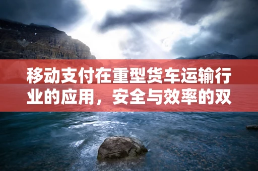 移动支付在重型货车运输行业的应用，安全与效率的双重挑战？