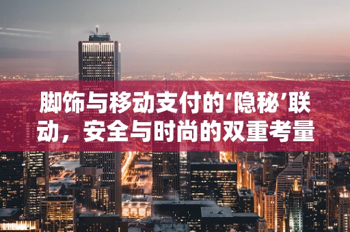 脚饰与移动支付的‘隐秘’联动，安全与时尚的双重考量