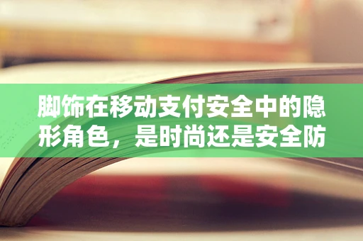 脚饰在移动支付安全中的隐形角色，是时尚还是安全防线？