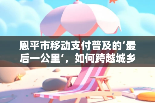 恩平市移动支付普及的‘最后一公里’，如何跨越城乡差距？