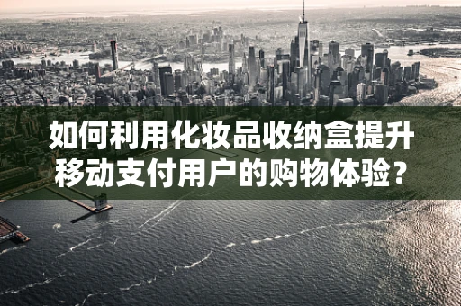 如何利用化妆品收纳盒提升移动支付用户的购物体验？