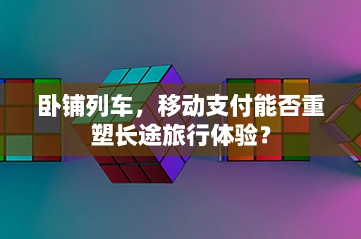 卧铺列车，移动支付能否重塑长途旅行体验？