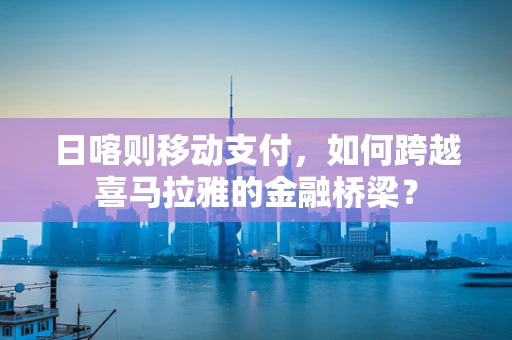 日喀则移动支付，如何跨越喜马拉雅的金融桥梁？