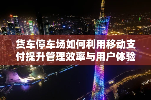 货车停车场如何利用移动支付提升管理效率与用户体验？