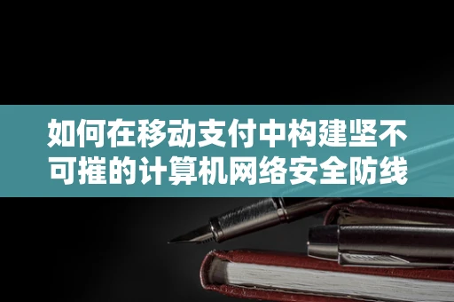 如何在移动支付中构建坚不可摧的计算机网络安全防线？