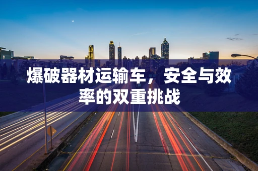 爆破器材运输车，安全与效率的双重挑战